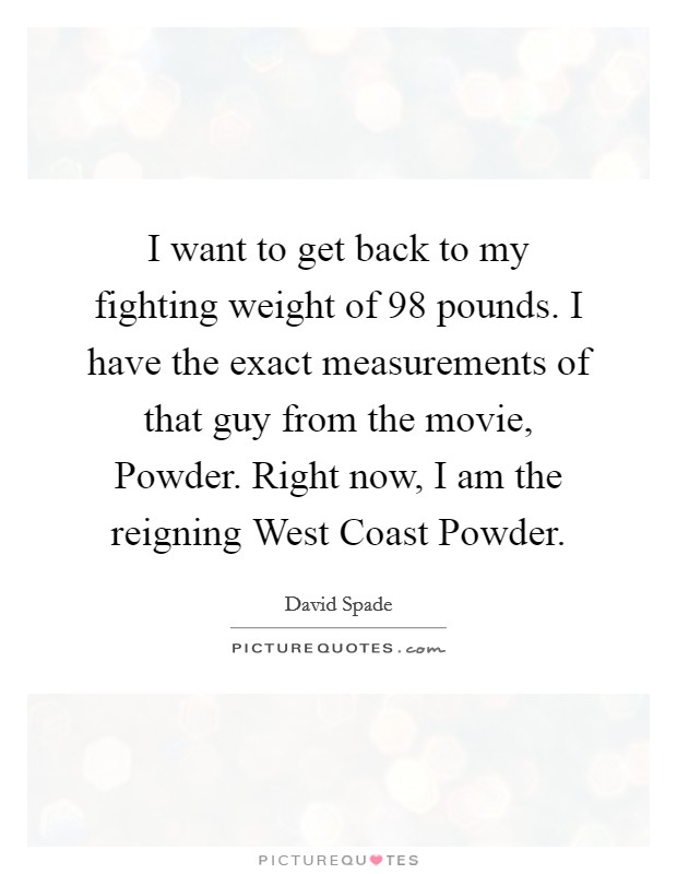 I want to get back to my fighting weight of 98 pounds. I have the exact measurements of that guy from the movie, Powder. Right now, I am the reigning West Coast Powder Picture Quote #1