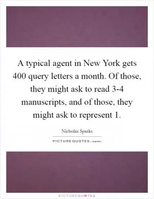 A typical agent in New York gets 400 query letters a month. Of those, they might ask to read 3-4 manuscripts, and of those, they might ask to represent 1 Picture Quote #1