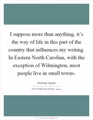 I suppose more than anything, it’s the way of life in this part of the country that influences my writing. In Eastern North Carolina, with the exception of Wilmington, most people live in small towns Picture Quote #1