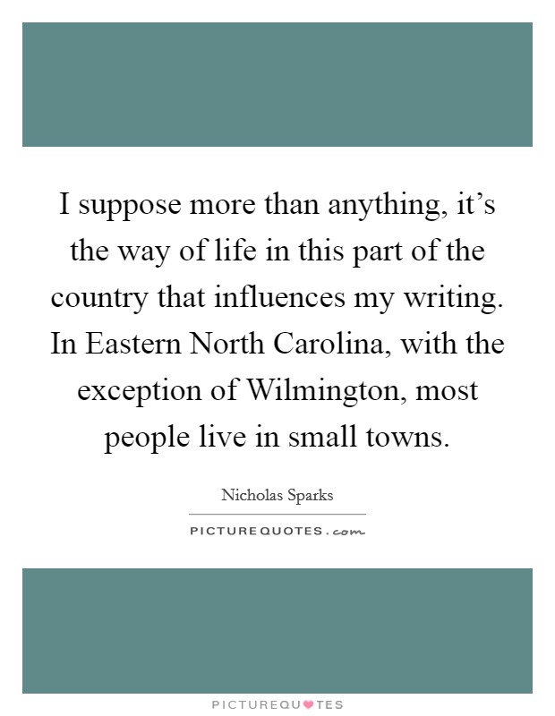 I suppose more than anything, it's the way of life in this part of the country that influences my writing. In Eastern North Carolina, with the exception of Wilmington, most people live in small towns Picture Quote #1