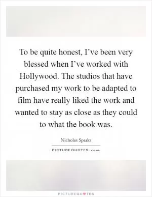To be quite honest, I’ve been very blessed when I’ve worked with Hollywood. The studios that have purchased my work to be adapted to film have really liked the work and wanted to stay as close as they could to what the book was Picture Quote #1