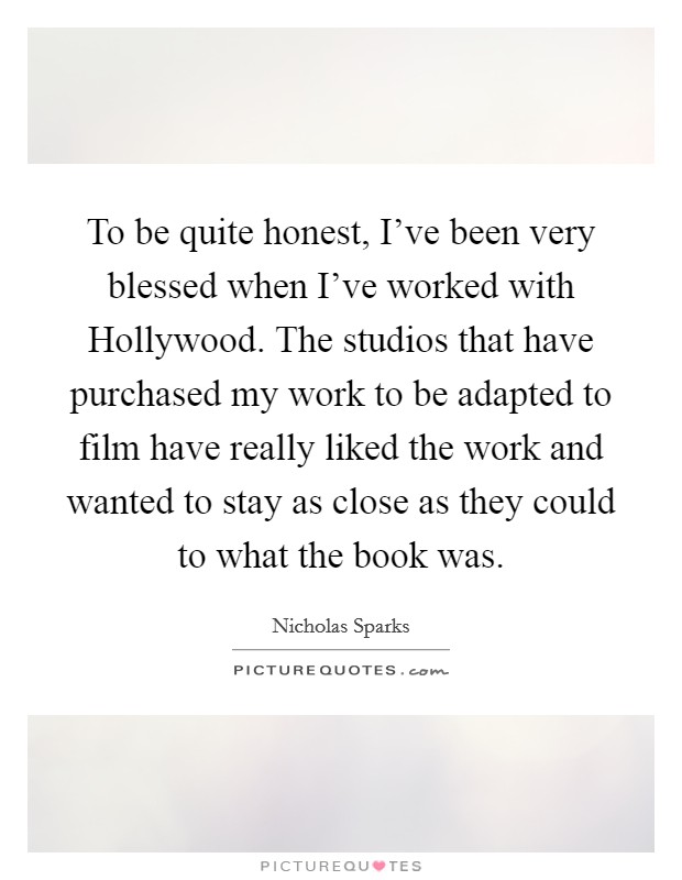 To be quite honest, I've been very blessed when I've worked with Hollywood. The studios that have purchased my work to be adapted to film have really liked the work and wanted to stay as close as they could to what the book was Picture Quote #1