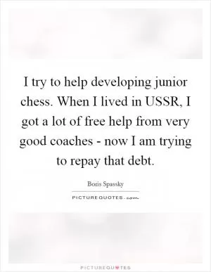 I try to help developing junior chess. When I lived in USSR, I got a lot of free help from very good coaches - now I am trying to repay that debt Picture Quote #1