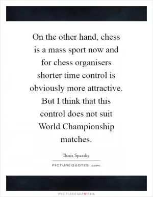 On the other hand, chess is a mass sport now and for chess organisers shorter time control is obviously more attractive. But I think that this control does not suit World Championship matches Picture Quote #1