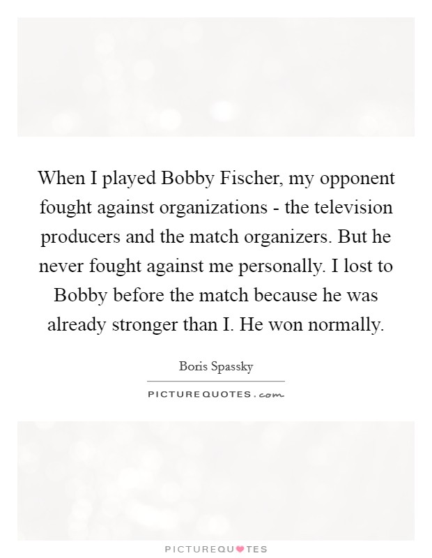 When I played Bobby Fischer, my opponent fought against organizations - the television producers and the match organizers. But he never fought against me personally. I lost to Bobby before the match because he was already stronger than I. He won normally Picture Quote #1