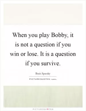When you play Bobby, it is not a question if you win or lose. It is a question if you survive Picture Quote #1