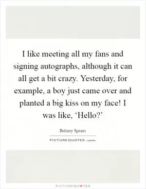 I like meeting all my fans and signing autographs, although it can all get a bit crazy. Yesterday, for example, a boy just came over and planted a big kiss on my face! I was like, ‘Hello?’ Picture Quote #1