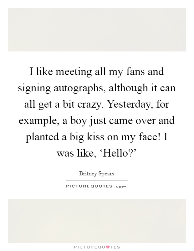 I like meeting all my fans and signing autographs, although it can all get a bit crazy. Yesterday, for example, a boy just came over and planted a big kiss on my face! I was like, ‘Hello?' Picture Quote #1