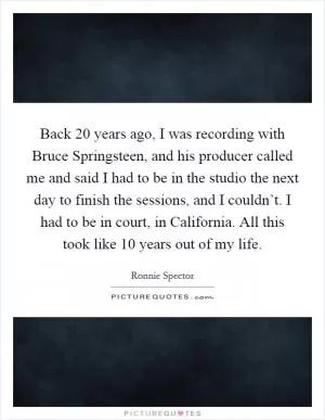 Back 20 years ago, I was recording with Bruce Springsteen, and his producer called me and said I had to be in the studio the next day to finish the sessions, and I couldn’t. I had to be in court, in California. All this took like 10 years out of my life Picture Quote #1