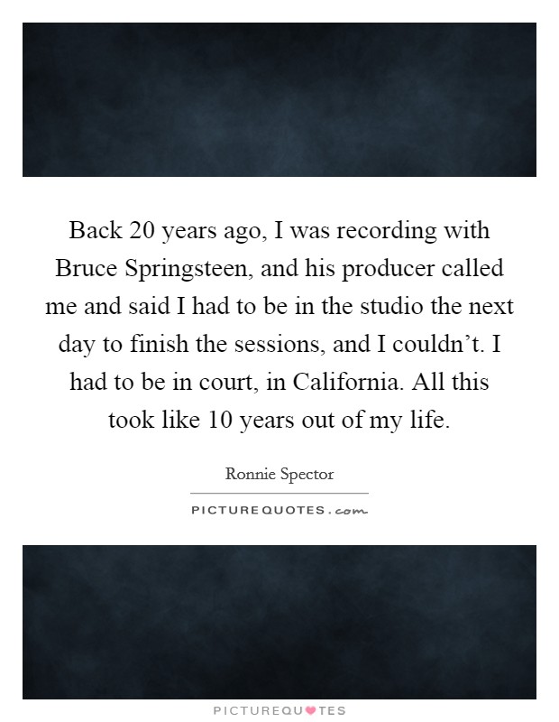 Back 20 years ago, I was recording with Bruce Springsteen, and his producer called me and said I had to be in the studio the next day to finish the sessions, and I couldn't. I had to be in court, in California. All this took like 10 years out of my life Picture Quote #1