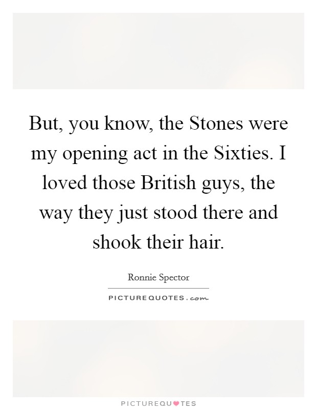 But, you know, the Stones were my opening act in the Sixties. I loved those British guys, the way they just stood there and shook their hair Picture Quote #1
