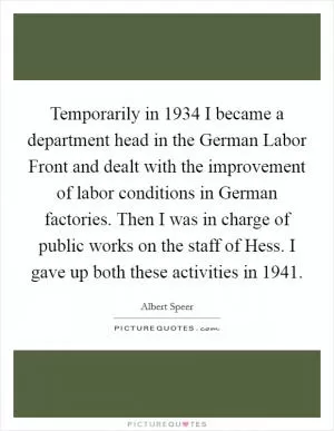 Temporarily in 1934 I became a department head in the German Labor Front and dealt with the improvement of labor conditions in German factories. Then I was in charge of public works on the staff of Hess. I gave up both these activities in 1941 Picture Quote #1