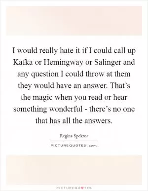 I would really hate it if I could call up Kafka or Hemingway or Salinger and any question I could throw at them they would have an answer. That’s the magic when you read or hear something wonderful - there’s no one that has all the answers Picture Quote #1