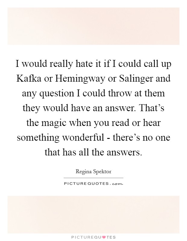 I would really hate it if I could call up Kafka or Hemingway or Salinger and any question I could throw at them they would have an answer. That's the magic when you read or hear something wonderful - there's no one that has all the answers Picture Quote #1