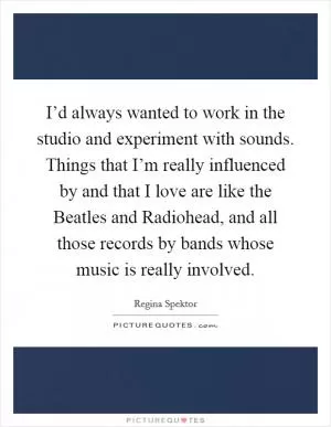 I’d always wanted to work in the studio and experiment with sounds. Things that I’m really influenced by and that I love are like the Beatles and Radiohead, and all those records by bands whose music is really involved Picture Quote #1