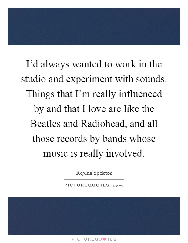 I'd always wanted to work in the studio and experiment with sounds. Things that I'm really influenced by and that I love are like the Beatles and Radiohead, and all those records by bands whose music is really involved Picture Quote #1