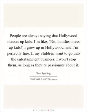 People are always saying that Hollywood messes up kids. I’m like, ‘No, families mess up kids!’ I grew up in Hollywood, and I’m perfectly fine. If my children want to go into the entertainment business, I won’t stop them, as long as they’re passionate about it Picture Quote #1
