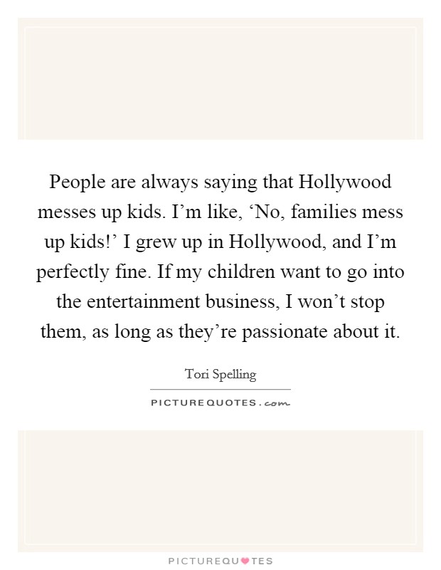 People are always saying that Hollywood messes up kids. I'm like, ‘No, families mess up kids!' I grew up in Hollywood, and I'm perfectly fine. If my children want to go into the entertainment business, I won't stop them, as long as they're passionate about it Picture Quote #1