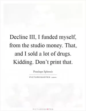 Decline III, I funded myself, from the studio money. That, and I sold a lot of drugs. Kidding. Don’t print that Picture Quote #1