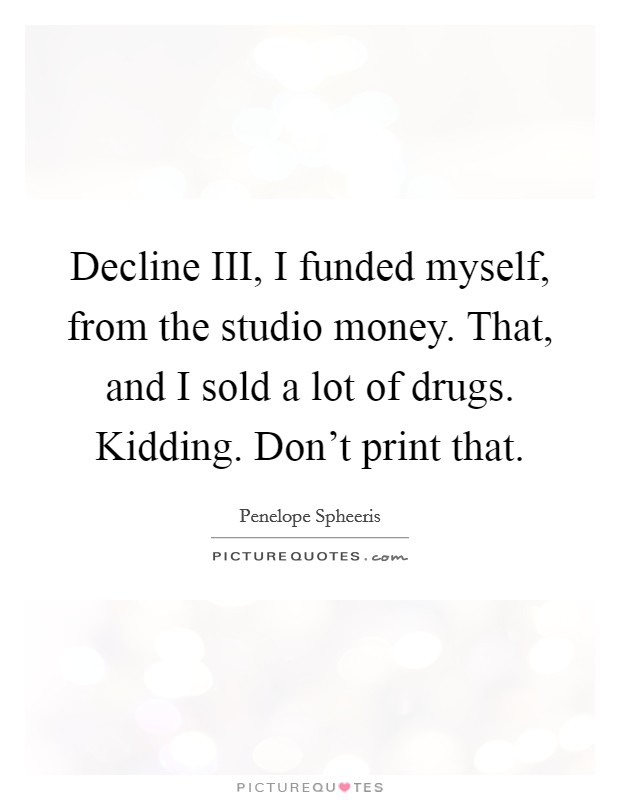 Decline III, I funded myself, from the studio money. That, and I sold a lot of drugs. Kidding. Don't print that Picture Quote #1
