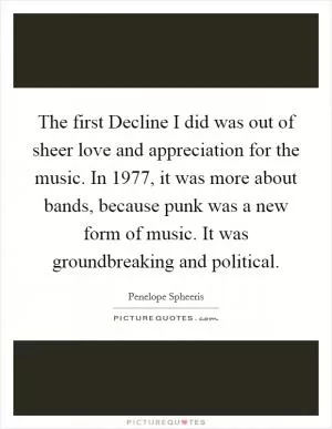 The first Decline I did was out of sheer love and appreciation for the music. In 1977, it was more about bands, because punk was a new form of music. It was groundbreaking and political Picture Quote #1