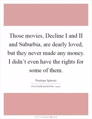 Those movies, Decline I and II and Suburbia, are dearly loved, but they never made any money. I didn’t even have the rights for some of them Picture Quote #1