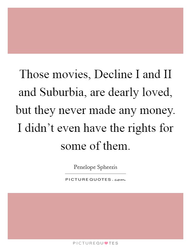 Those movies, Decline I and II and Suburbia, are dearly loved, but they never made any money. I didn't even have the rights for some of them Picture Quote #1