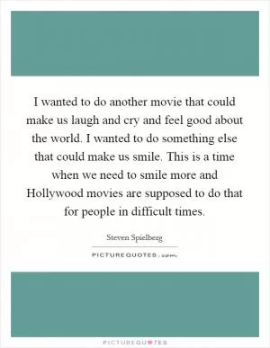 I wanted to do another movie that could make us laugh and cry and feel good about the world. I wanted to do something else that could make us smile. This is a time when we need to smile more and Hollywood movies are supposed to do that for people in difficult times Picture Quote #1