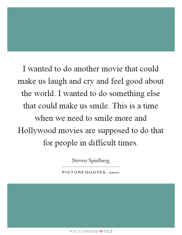 I wanted to do another movie that could make us laugh and cry and feel good about the world. I wanted to do something else that could make us smile. This is a time when we need to smile more and Hollywood movies are supposed to do that for people in difficult times Picture Quote #1