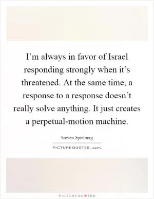 I’m always in favor of Israel responding strongly when it’s threatened. At the same time, a response to a response doesn’t really solve anything. It just creates a perpetual-motion machine Picture Quote #1