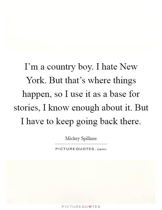 I'm a country boy. I hate New York. But that's where things happen, so I use it as a base for stories, I know enough about it. But I have to keep going back there Picture Quote #1