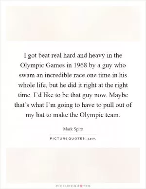 I got beat real hard and heavy in the Olympic Games in 1968 by a guy who swam an incredible race one time in his whole life, but he did it right at the right time. I’d like to be that guy now. Maybe that’s what I’m going to have to pull out of my hat to make the Olympic team Picture Quote #1