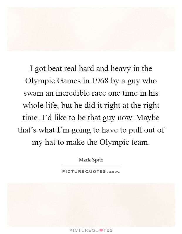 I got beat real hard and heavy in the Olympic Games in 1968 by a guy who swam an incredible race one time in his whole life, but he did it right at the right time. I'd like to be that guy now. Maybe that's what I'm going to have to pull out of my hat to make the Olympic team Picture Quote #1