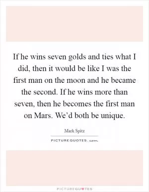 If he wins seven golds and ties what I did, then it would be like I was the first man on the moon and he became the second. If he wins more than seven, then he becomes the first man on Mars. We’d both be unique Picture Quote #1