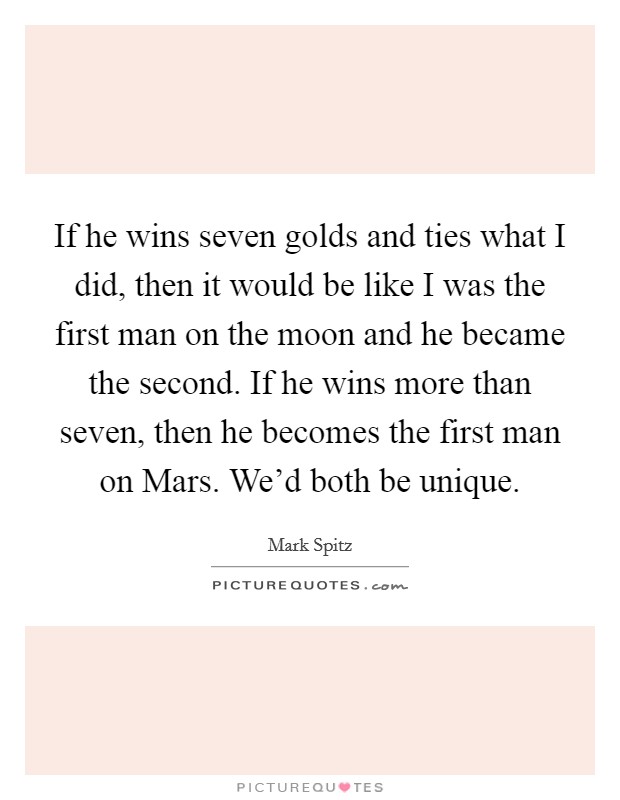 If he wins seven golds and ties what I did, then it would be like I was the first man on the moon and he became the second. If he wins more than seven, then he becomes the first man on Mars. We'd both be unique Picture Quote #1