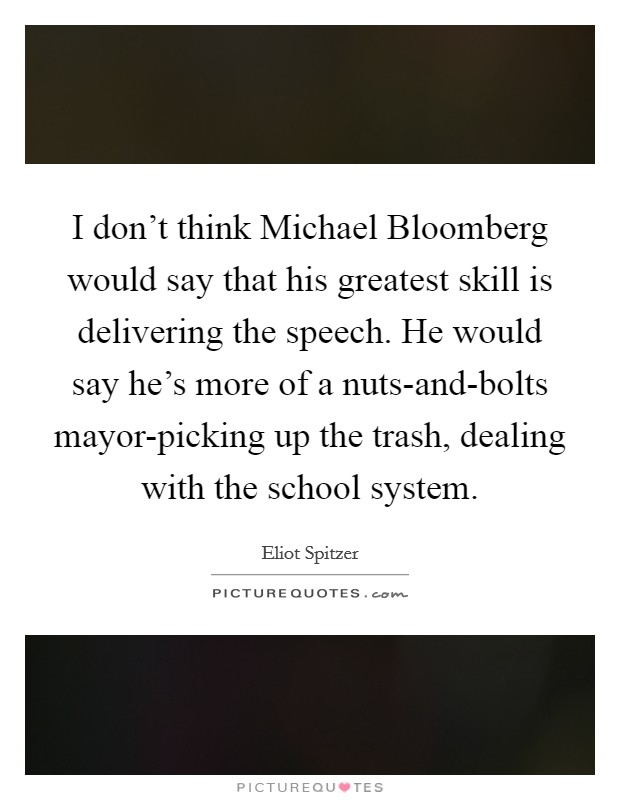 I don't think Michael Bloomberg would say that his greatest skill is delivering the speech. He would say he's more of a nuts-and-bolts mayor-picking up the trash, dealing with the school system Picture Quote #1