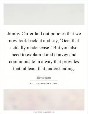 Jimmy Carter laid out policies that we now look back at and say, ‘Gee, that actually made sense.’ But you also need to explain it and convey and communicate in a way that provides that tableau, that understanding Picture Quote #1