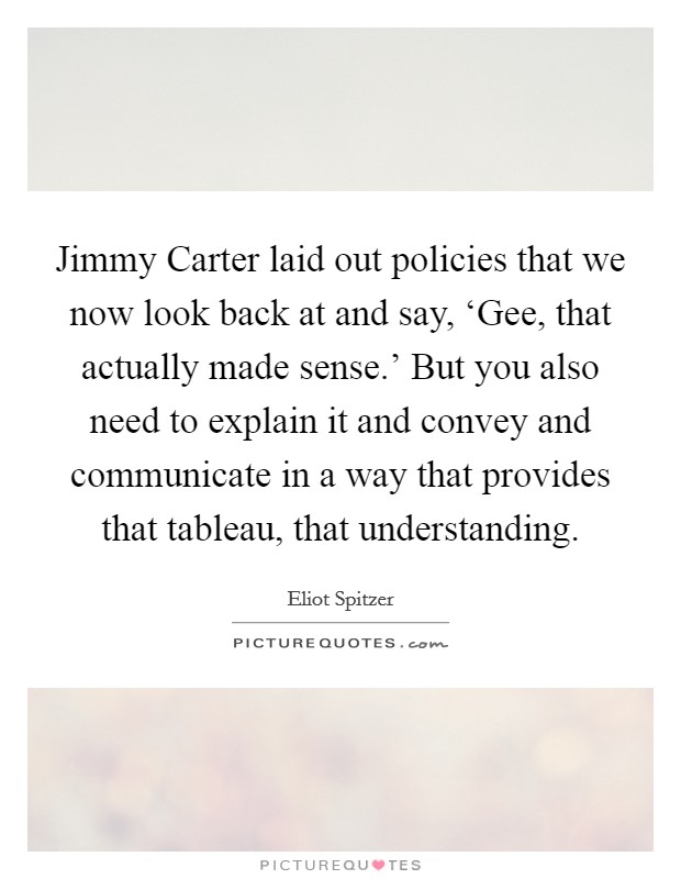 Jimmy Carter laid out policies that we now look back at and say, ‘Gee, that actually made sense.' But you also need to explain it and convey and communicate in a way that provides that tableau, that understanding Picture Quote #1