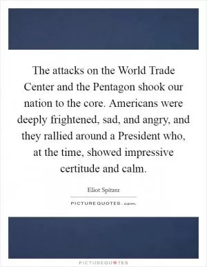 The attacks on the World Trade Center and the Pentagon shook our nation to the core. Americans were deeply frightened, sad, and angry, and they rallied around a President who, at the time, showed impressive certitude and calm Picture Quote #1