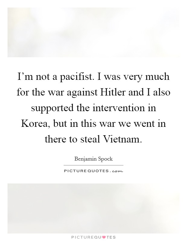 I'm not a pacifist. I was very much for the war against Hitler and I also supported the intervention in Korea, but in this war we went in there to steal Vietnam Picture Quote #1