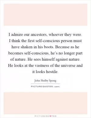 I admire our ancestors, whoever they were. I think the first self-conscious person must have shaken in his boots. Because as he becomes self-conscious, he’s no longer part of nature. He sees himself against nature. He looks at the vastness of the universe and it looks hostile Picture Quote #1