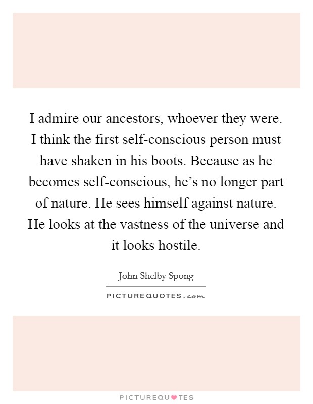 I admire our ancestors, whoever they were. I think the first self-conscious person must have shaken in his boots. Because as he becomes self-conscious, he's no longer part of nature. He sees himself against nature. He looks at the vastness of the universe and it looks hostile Picture Quote #1