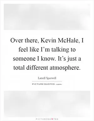 Over there, Kevin McHale, I feel like I’m talking to someone I know. It’s just a total different atmosphere Picture Quote #1