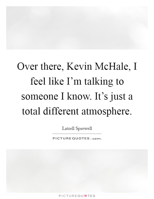 Over there, Kevin McHale, I feel like I'm talking to someone I know. It's just a total different atmosphere Picture Quote #1