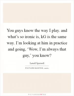 You guys know the way I play. and what’s so ironic is, kG is the same way. I’m looking at him in practice and going, ‘Wow, I’m always that guy,’ you know? Picture Quote #1