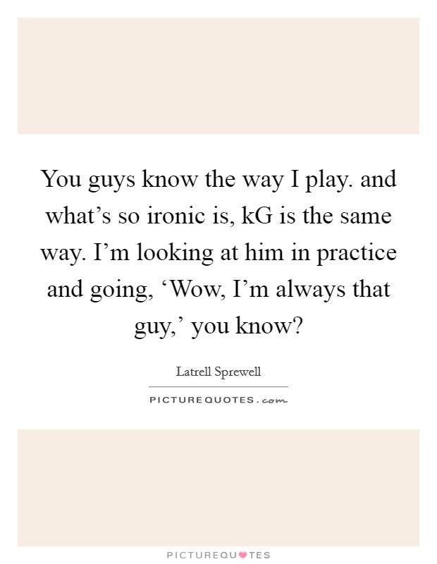 You guys know the way I play. and what's so ironic is, kG is the same way. I'm looking at him in practice and going, ‘Wow, I'm always that guy,' you know? Picture Quote #1