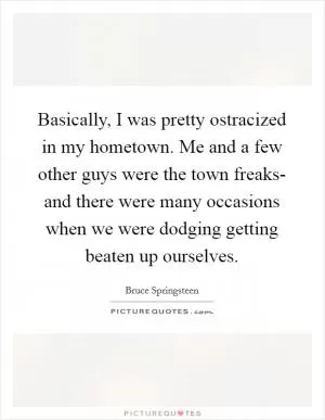 Basically, I was pretty ostracized in my hometown. Me and a few other guys were the town freaks- and there were many occasions when we were dodging getting beaten up ourselves Picture Quote #1