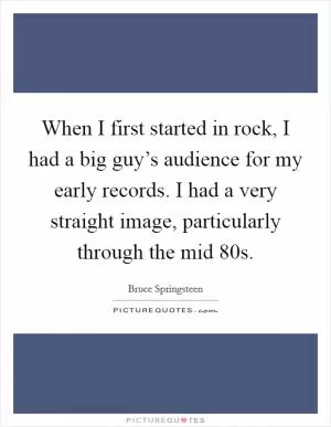 When I first started in rock, I had a big guy’s audience for my early records. I had a very straight image, particularly through the mid  80s Picture Quote #1