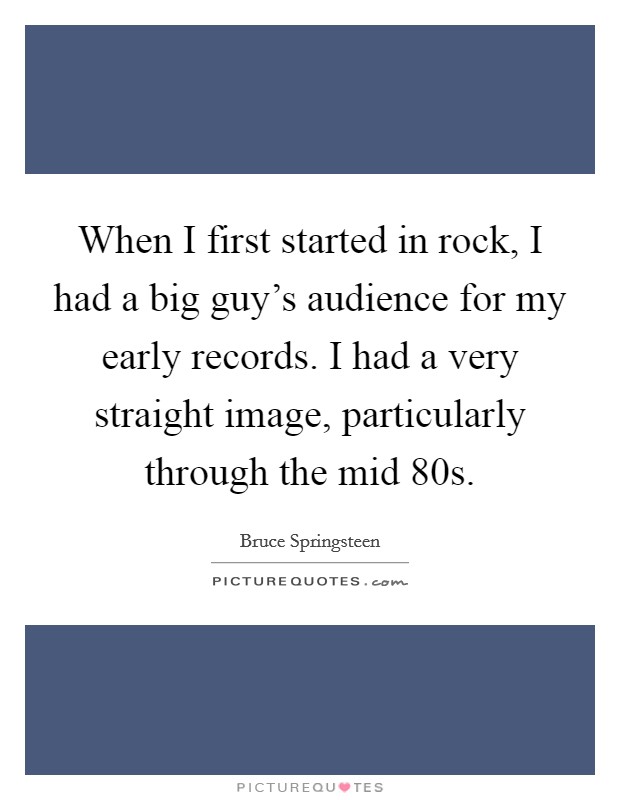 When I first started in rock, I had a big guy's audience for my early records. I had a very straight image, particularly through the mid  80s Picture Quote #1