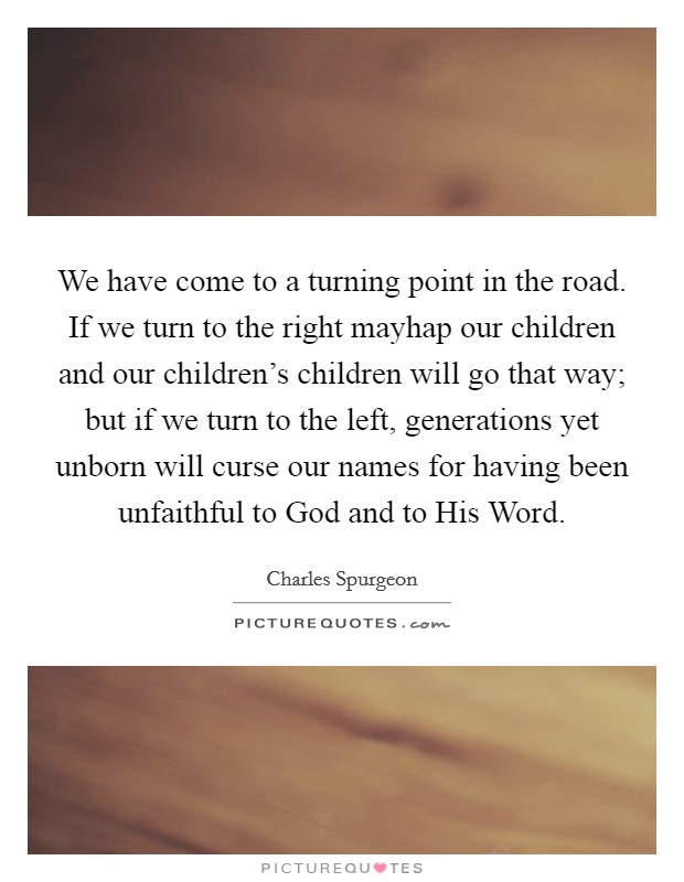 We have come to a turning point in the road. If we turn to the right mayhap our children and our children's children will go that way; but if we turn to the left, generations yet unborn will curse our names for having been unfaithful to God and to His Word Picture Quote #1